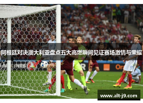 阿根廷对决澳大利亚盘点五大高燃瞬间见证赛场激情与荣耀