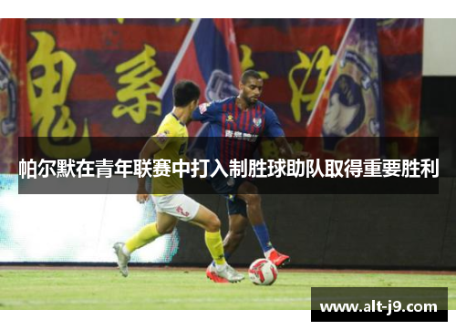 帕尔默在青年联赛中打入制胜球助队取得重要胜利 帕尔默在青年联赛中打入制胜球助队取得重要胜利