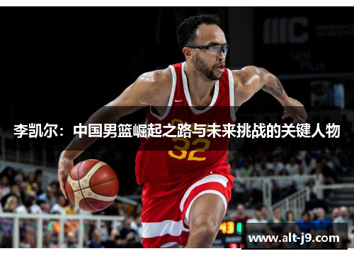 李凯尔：中国男篮崛起之路与未来挑战的关键人物