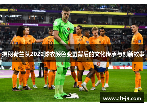 揭秘荷兰队2022球衣颜色变更背后的文化传承与创新故事