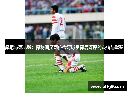 桑尼与范志毅：探秘国足两位传奇球员背后深厚的友情与默契