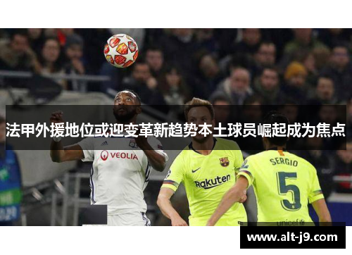 法甲外援地位或迎变革新趋势本土球员崛起成为焦点