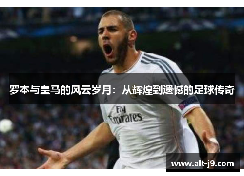 罗本与皇马的风云岁月：从辉煌到遗憾的足球传奇