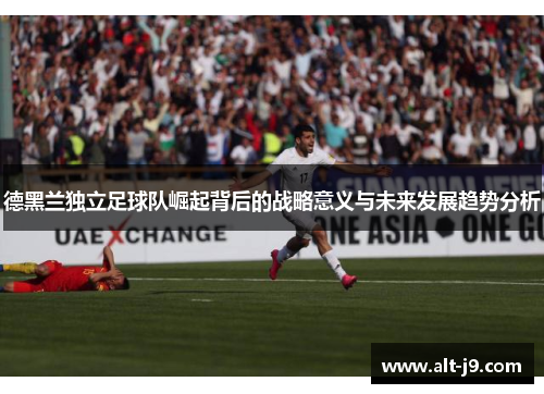 德黑兰独立足球队崛起背后的战略意义与未来发展趋势分析