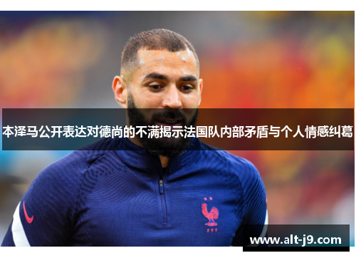 本泽马公开表达对德尚的不满揭示法国队内部矛盾与个人情感纠葛