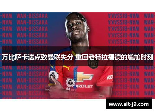 万比萨卡送点致曼联失分 重回老特拉福德的尴尬时刻