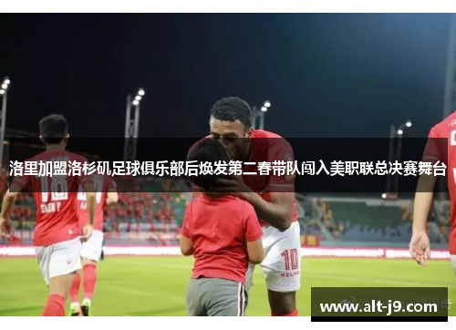 洛里加盟洛杉矶足球俱乐部后焕发第二春带队闯入美职联总决赛舞台