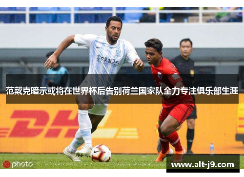 范戴克暗示或将在世界杯后告别荷兰国家队全力专注俱乐部生涯