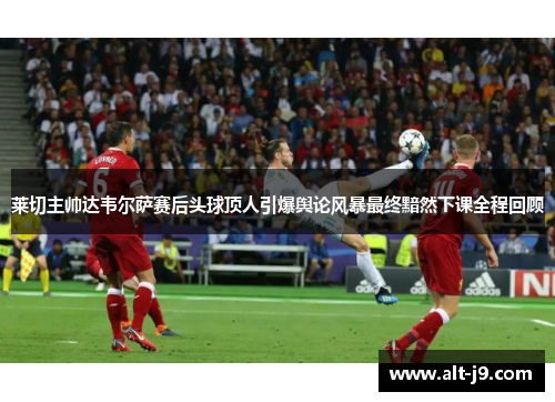 莱切主帅达韦尔萨赛后头球顶人引爆舆论风暴最终黯然下课全程回顾