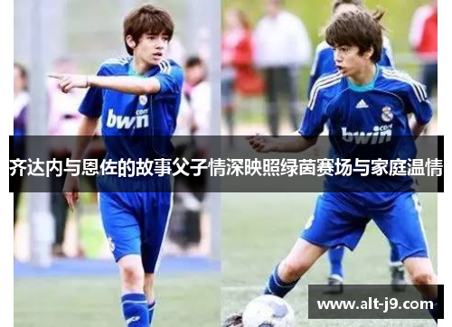 齐达内与恩佐的故事父子情深映照绿茵赛场与家庭温情