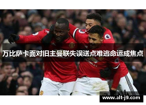 万比萨卡面对旧主曼联失误送点难逃命运成焦点